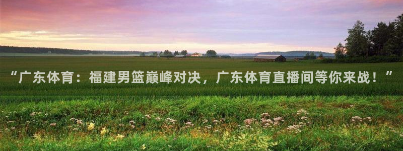 “广东体育：福建男篮巅峰对决，广东体育直播间等你来战！”
